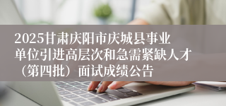 2025甘肃庆阳市庆城县事业单位引进高层次和急需紧缺人才（第四批）面试成绩公告