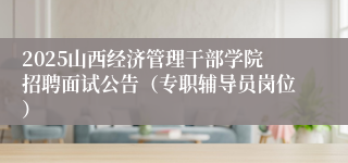 2025山西经济管理干部学院招聘面试公告（专职辅导员岗位）