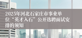 2025年河北石家庄市事业单位“英才入石”公开选聘面试安排的须知
