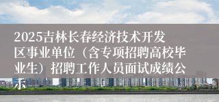 2025吉林长春经济技术开发区事业单位（含专项招聘高校毕业生）招聘工作人员面试成绩公示