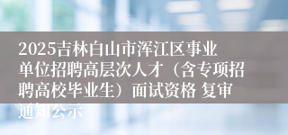 2025吉林白山市浑江区事业单位招聘高层次人才（含专项招聘高校毕业生）面试资格 复审通知公示