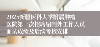 2025新疆医科大学附属肿瘤医院第一次招聘编制外工作人员面试成绩及后续考核安排