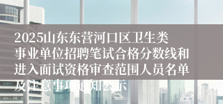 2025山东东营河口区卫生类事业单位招聘笔试合格分数线和进入面试资格审查范围人员名单及注意事项通知公示