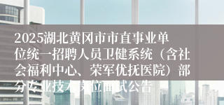 2025湖北黄冈市市直事业单位统一招聘人员卫健系统（含社会福利中心、荣军优抚医院）部分专业技术岗位面试公告
