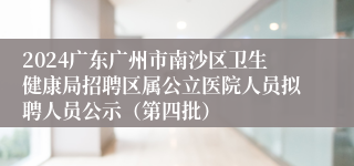 2024广东广州市南沙区卫生健康局招聘区属公立医院人员拟聘人员公示（第四批）