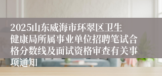 2025山东威海市环翠区卫生健康局所属事业单位招聘笔试合格分数线及面试资格审查有关事项通知