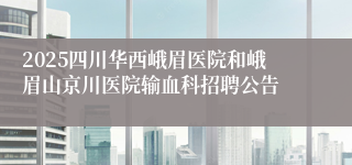 2025四川华西峨眉医院和峨眉山京川医院输血科招聘公告