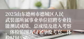 2025山东德州市德城区人民武装部所属事业单位招聘专业技能测试成绩、总成绩及进入考察、体检范围人员名单及考察、体检时间公告