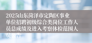 2025山东菏泽市定陶区事业单位招聘初级综合类岗位工作人员总成绩及进入考察体检范围人员公告