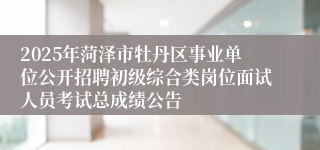 2025年菏泽市牡丹区事业单位公开招聘初级综合类岗位面试人员考试总成绩公告