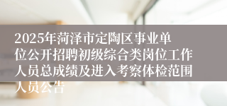 2025年菏泽市定陶区事业单位公开招聘初级综合类岗位工作人员总成绩及进入考察体检范围人员公告