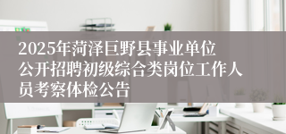 2025年菏泽巨野县事业单位公开招聘初级综合类岗位工作人员考察体检公告