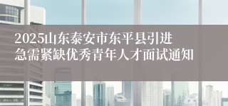 2025山东泰安市东平县引进急需紧缺优秀青年人才面试通知