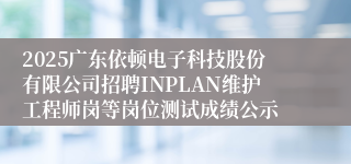 2025广东依顿电子科技股份有限公司招聘INPLAN维护工程师岗等岗位测试成绩公示