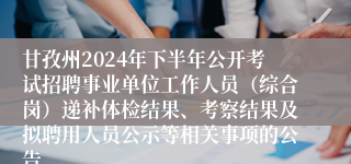甘孜州2024年下半年公开考试招聘事业单位工作人员（综合岗）递补体检结果、考察结果及拟聘用人员公示等相关事项的公告