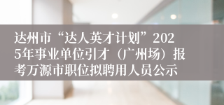 达州市“达人英才计划”2025年事业单位引才（广州场）报考万源市职位拟聘用人员公示