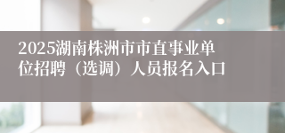 2025湖南株洲市市直事业单位招聘（选调）人员报名入口