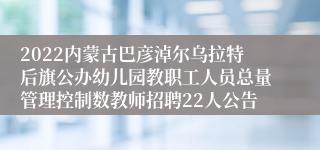 2022内蒙古巴彦淖尔乌拉特后旗公办幼儿园教职工人员总量管理控制数教师招聘22人公告