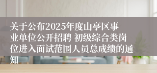 关于公布2025年度山亭区事业单位公开招聘 初级综合类岗位进入面试范围人员总成绩的通知