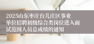 2025山东枣庄台儿庄区事业单位招聘初级综合类岗位进入面试范围人员总成绩的通知
