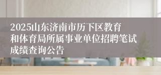 2025山东济南市历下区教育和体育局所属事业单位招聘笔试成绩查询公告