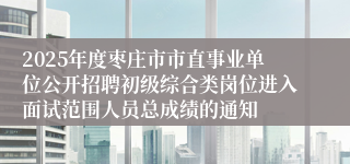 2025年度枣庄市市直事业单位公开招聘初级综合类岗位进入面试范围人员总成绩的通知