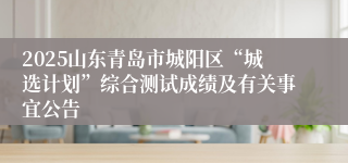 2025山东青岛市城阳区“城选计划”综合测试成绩及有关事宜公告