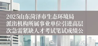 2025山东菏泽市生态环境局派出机构所属事业单位引进高层次急需紧缺人才考试笔试成绩公告