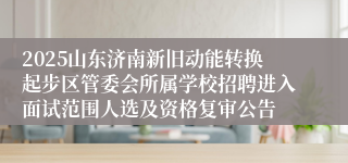2025山东济南新旧动能转换起步区管委会所属学校招聘进入面试范围人选及资格复审公告