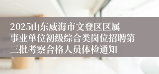 2025山东威海市文登区区属事业单位初级综合类岗位招聘第三批考察合格人员体检通知