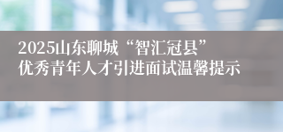 2025山东聊城“智汇冠县”优秀青年人才引进面试温馨提示