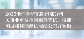 2025浙江金华东阳市部分机关事业单位招聘编外笔试、技能测试和体能测试成绩公布并领取面试通知书公告