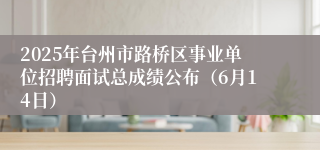 2025年台州市路桥区事业单位招聘面试总成绩公布（6月14日）