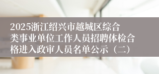2025浙江绍兴市越城区综合类事业单位工作人员招聘体检合格进入政审人员名单公示（二）