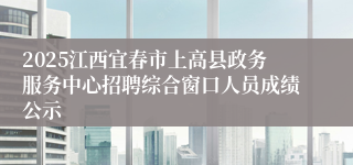 2025江西宜春市上高县政务服务中心招聘综合窗口人员成绩公示