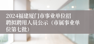 2024福建厦门市事业单位招聘拟聘用人员公示（市属事业单位第七批）
