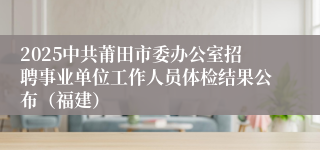 2025中共莆田市委办公室招聘事业单位工作人员体检结果公布（福建）