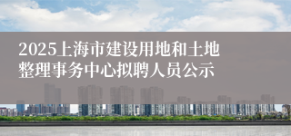 2025上海市建设用地和土地整理事务中心拟聘人员公示