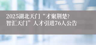 2025湖北天门“才聚荆楚?智汇天门”人才引进76人公告