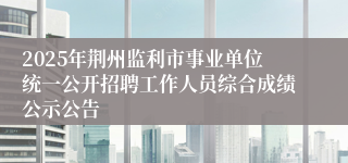 2025年荆州监利市事业单位统一公开招聘工作人员综合成绩公示公告