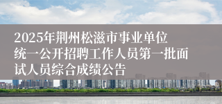 2025年荆州松滋市事业单位统一公开招聘工作人员第一批面试人员综合成绩公告