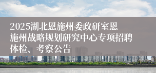 2025湖北恩施州委政研室恩施州战略规划研究中心专项招聘体检、考察公告