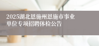2025湖北恩施州恩施市事业单位专项招聘体检公告