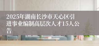 2025年湖南长沙市天心区引进事业编制高层次人才15人公告
