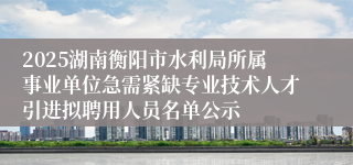 2025湖南衡阳市水利局所属事业单位急需紧缺专业技术人才引进拟聘用人员名单公示