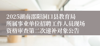 2025湖南邵阳洞口县教育局所属事业单位招聘工作人员现场资格审查第二次递补对象公告