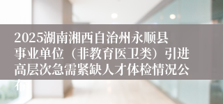 2025湖南湘西自治州永顺县事业单位（非教育医卫类）引进高层次急需紧缺人才体检情况公布