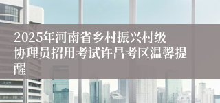 2025年河南省乡村振兴村级协理员招用考试许昌考区温馨提醒