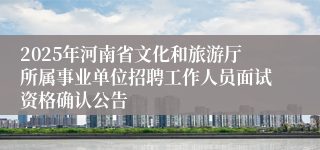 2025年河南省文化和旅游厅所属事业单位招聘工作人员面试资格确认公告
