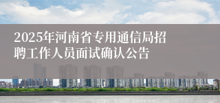 2025年河南省专用通信局招聘工作人员面试确认公告